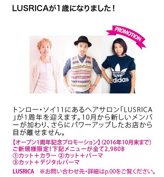 Bangkok Madam Promotion  LUSRICAが1歳になりました！  10月から新しいメンバーが加わり、さらにパワーアップします！
ご期待ください。 【オープン1周年記念プロモーション】
ご新規の方下記メニューが全て2,980B  ①カット、カラー、プレトリートメント
②カット、パーマ、プレトリートメント
③カット、デジタルパーマ、プレトリートメント
Tel