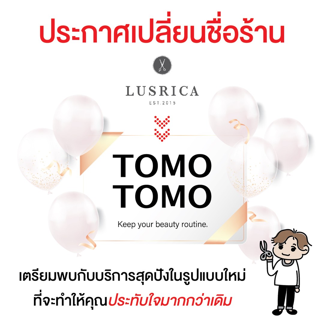 แจ้งเปลี่ยนชื่อร้าน  ร้าน Lusrica จะเปลี่ยนชื่อเป็น  ⚜️​ Tomo Tomo ⚜️  ตั้งแต่วันที่ 1 ส.ค. 64 เป็นต้นไป  พร้อมบริการสุดพิเศษกว่าเดิม เพิ่มเติมคือราคาย่อมเยาว์  ทางร้านขอขอบพระคุณลูกค้าทุกท่านที่ไว้วางใจให้เราดูแลมาโดยตลอดนะคะ  และเราหวังเป็นอย่างยิ่งว่า จะยังคงได้รับโอกาสและความไว้วางใจจากลูกค้าทุกท่านอย่างต่อเนื่องตลอด​ไปค่ะ.🏻‍♀️🏻  ️ : 02-009-2616
: เวลาทำการ: จันทร์-อาทิตย์ 10:00-18:30
 หยุดทุกวันพุธ