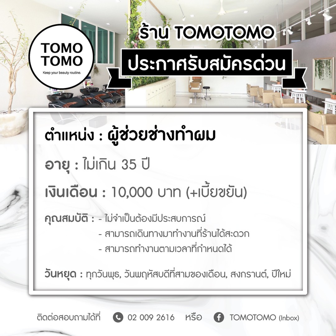 รับสมัครไทยสไตลลิตส์ ประจำร้าน TOMOTOMO
สาขาทองหล่อ 11 (BTSทองหล่อ) ️ ด่วน ️
----- ไม่จำกัดเพศ -----  ตำแหน่ง : ผู้ช่วยช่างทำผม
เวลาทำงาน : จันทร์-อาทิตย์ (เข้างานเวลา 9:30 - 18:30 น)
วันหยุด : ทุกวันพุธ, วันพฤหัสของอาทิตย์ที่สามของเดือน, สงกรานต์, ปีใหม่
เงินเดือน : 10,000฿ (+เบี้ยขยัน)   คุณสมบัติ
- อายุไม่เกิน 35 ปีบริบูรณ์
- ไม่จำเป็นต้องมีประสบการณ์ (หากมีประสบการณ์ทำงานในร้านเสริมสวยญี่ปุ่นมาจะพิจารณาเป็นพิเศษ)
- สามารถทนต่อแรงกดดันในการทำงานได้
- พร้อมเรียนรู้สิ่งใหม่ๆ และฝึกฝนตัวเองเสมอ
- สามารถเดินทางมาที่ร้านได้อย่างสะดวก
- สามารถทำงานตามเวลาที่กำหนดได้  วันหยุดพิเศษ ตามเทศกาลต่างๆ และตามที่ทางร้านกำหนด
 ประกันสังคม  ส่งประวัติ (Resume) มาทางอินบล็อกของเพจร้าน
หรือโทรมาสอบถามเพิ่มเติมได้ที่  02-009-2616