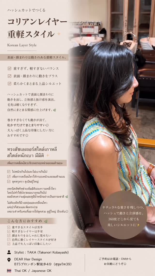 🤎【コリアンレイヤー重軽スタイル】  ハッシュカットのように軽すぎない。  でも、
重たく見えない。  表面と顔まわりに柔らかくレイヤーを入れて、
動きと艶感をプラスした
大人のコリアンレイヤースタイル  『軽さは欲しいけどスカスカにはしたくない』
『ハッシュカットは少し攻めすぎかも』
『韓国っぽい雰囲気は欲しい』  そんな方におすすめです  毛先は軽くしすぎず、
自然な重さを残しながら、
表面と顔まわりに動きをつけることで
360°どこから見ても綺麗なシルエットに  巻きすぎなくても柔らかく動いて、
乾かすだけでもまとまりやすい◎  上品で女性らしい、
大人の韓国ヘアを楽しみたい方へ  ━━━━━━━━━━━━  🇹🇭【Korean Layer Style แบบหนักเบาอย่างลงตัว】  ไม่ใช่ Hush Cut ที่เบาจนเกินไป  แต่เป็นเลเยอร์ที่ยังคงความมีน้ำหนัก
พร้อมเพิ่มมิติและความพลิ้วบริเวณกรอบหน้า  อยากได้ผมดูเบาแต่ไม่บาง
 ไม่อยากตัดแบบ Hush Cut
 อยากได้ลุคเกาหลีแบบผู้ใหญ่ ดูแพง  จัดทรงง่าย แค่เป่าก็สวย
ดูดีได้จากทุกมุมเลยค่ะ🤎  ━━━━━━━━━━━━  【Elegant Korean Layer Style】  Not too heavy.
Not too light.  This style keeps natural weight at the ends while adding movement around the face and surface layers.  Soft movement
 Elegant silhouette
 Easy styling
 Korean vibe with a mature touch  A perfect balance of volume, shine and sophistication 🤎  ‍ Stylist : TAKA (Takanori Kobayashi)  DEAR Hair Design
‍♀️ 4-minute walk from BTS Phrom Phong (Sukhumvit 39)  02-258-6780  #コリア