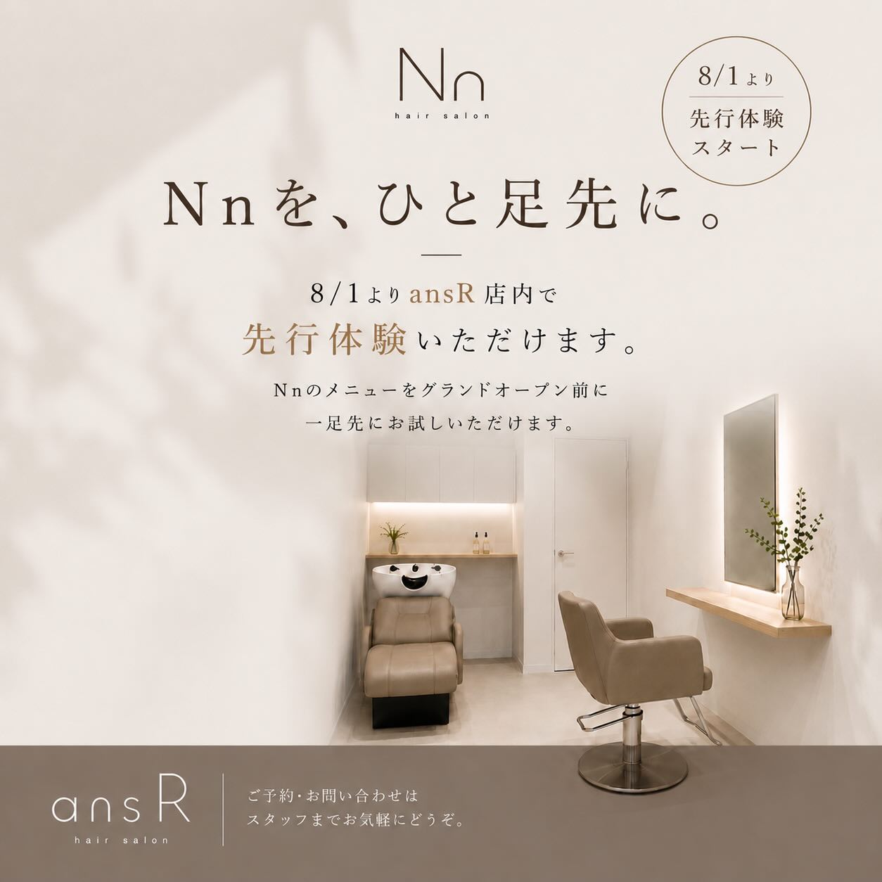 Nn 先行予約のお知らせ  プロンポン駅前にオープン予定の Nn（エヌ）  8月1日より先行予約を開始いたします  オープン前のため、期間限定で Nnのメニューを「ansR」にてご体験いただけます  カット
🍋カラー
ヘアエステ
🍋カラーエステ  「Nnが気になっていた！」
「オープン前に一足先に体験してみたい！」
そんな方はぜひこの機会にお越しください  施術場所
ansR Hair Salon（トンロー20）  8月1日以降のご予約を
本日より先行予約開始いたします  ご予約は ansR公式LINE より承っております。
オンライン予約からもご予約いただけますので、お好きな方法でお気軽にご予約ください。  ※Nnオープン後は、プロンポン駅前の新店舗にてご案内いたします  皆さまのご来店を心よりお待ちしております🤍