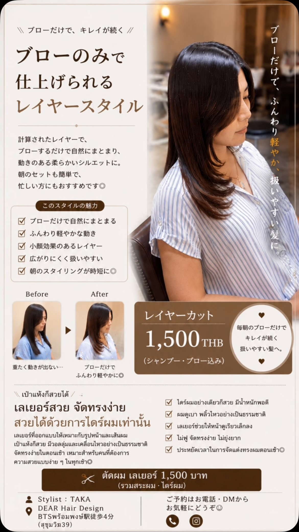 【ブローだけでまとまるレイヤースタイル】  「レイヤーを入れると毛先が薄くなる」
そう思っていませんか？  実は猫っ毛・軟毛の方こそ、
レイヤーを入れることで自然な立体感とボリュームが生まれます  アイロンを使わなくても、
手ぐしやブローだけで柔らかい動きが出るようにデザインしています。  ︎ 猫っ毛・軟毛の方
︎ ボリュームが出にくい方
︎ 朝のセットを楽にしたい方
︎ ナチュラルな韓国ヘアがお好きな方  そんな方におすすめです  レイヤーカット
1,500THB〜
（シャンプー・ブロー込み）  ────  🇹🇭【เลเยอร์สวย จัดทรงง่าย แค่เป่าผมก็สวย】  หลายคนคิดว่าการตัดเลเยอร์จะทำให้ผมดูบาง  แต่สำหรับคนผมเส้นเล็กหรือผมลีบ
การตัดเลเยอร์ที่เหมาะสมจะช่วยเพิ่มวอลลุ่มและมิติให้เส้นผมได้อย่างเป็นธรรมชาติ  ไม่ต้องใช้เครื่องหนีบ
เพียงเป่าผมหรือใช้นิ้วสางเบา ๆ ก็ได้ลุคที่นุ่มนวลและเป็นธรรมชาติ  ︎ เหมาะสำหรับผมเส้นเล็ก
︎ เพิ่มวอลลุ่มอย่างเป็นธรรมชาติ
︎ จัดทรงง่ายทุกเช้า
︎ ลุคเกาหลี ดูนุ่มละมุน  Layer Cut
เริ่มต้น 1,500 บาท
(รวมสระและไดร์)  ‍ Stylist : TAKA  DEAR Hair Design
 BTSプロンポン駅徒歩4分（สุขุมวิท39）  #レイヤーカット #猫っ毛 #バンコク美容室 #バンコク美容師 #ร้านทำผม