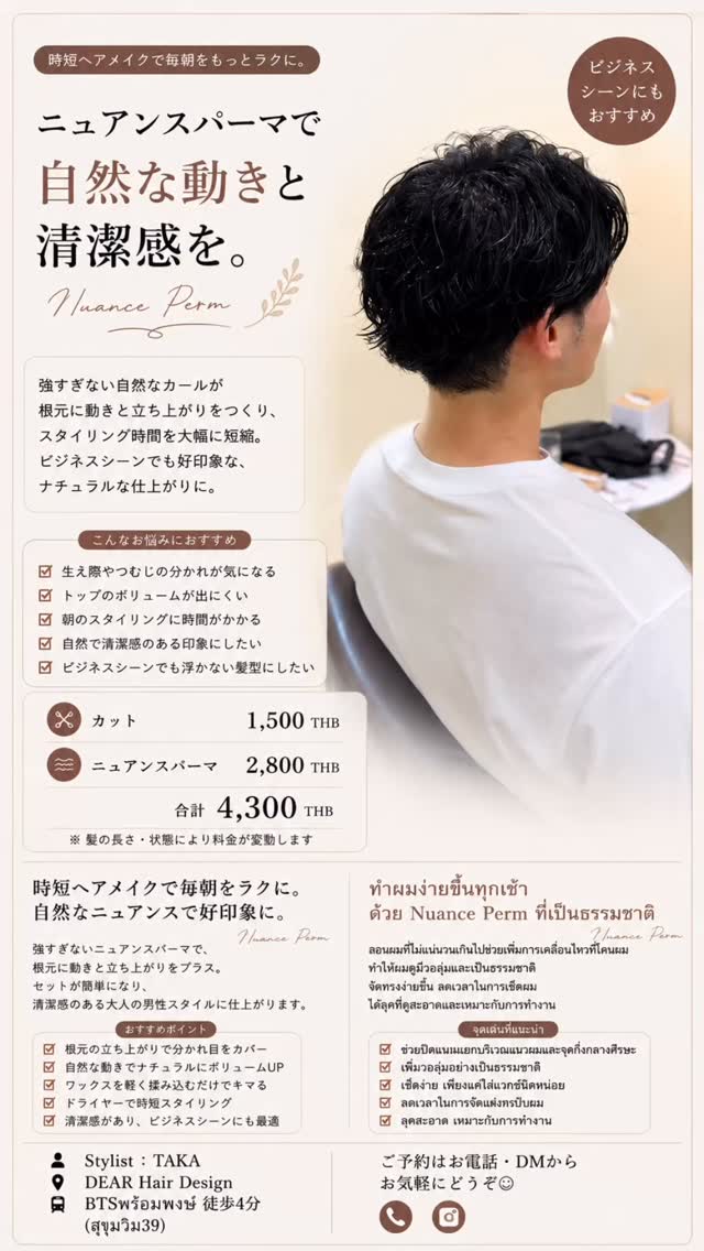 朝のスタイリングをもっと簡単に。
時短ヘアメイク × ニュアンスパーマ 髪がペタッとしやすい、動きが出にくい、朝のセットに時間がかかる。 そんな方も、ニュアンスパーマで根元から自然な動きとボリュームをつけることで、乾かしてワックスを軽くなじませるだけで形になりやすいスタイルに。 強すぎない自然な動きなので、ビジネスシーンにも合わせやすく、清潔感のある仕上がりです。 ︎ 朝のスタイリングを時短したい
︎ トップがペタッとしやすい
︎ 自然なボリュームが欲しい
︎ ワックスだけで簡単にセットしたい
︎ 仕事でも自然なパーマにしたい Price
️ カット 1,500THB
ニュアンスパーマ 2,800THB
合計 4,300THB DEAR Hair Design
BTSプロンポン駅 徒歩4分(สุขุมวิท39) ご予約はDM・お電話からお気軽にお問い合わせください จัดทรงตอนเช้าให้ง่ายและประหยัดเวลามากขึ้น
ด้วย Nuance Perm แบบธรรมชาติ สำหรับคนที่ผมลีบแบน จัดทรงยาก หรือใช้เวลาเซ็ตผมนานในตอนเช้า
Nuance Perm ช่วยเพิ่มวอลลุ่มและการเคลื่อนไหวตั้งแต่โคนผม ทำให้จัดทรงง่ายขึ้น เพียงเป่าแห้งและใช้แว็กซ์เล็กน้อย ก็เซ็ตทรงได้ง่ายและดูเป็นธรรมชาติ
ลอนไม่แน่นจนเกินไป จึงเหมาะทั้งวันสบายๆ และลุคทำงาน ︎ อยากประหยัดเวลาในการจัดทรงตอนเช้า
︎ ผมด้านบนลีบแบนง่าย
︎ อยากเพิ่มว�