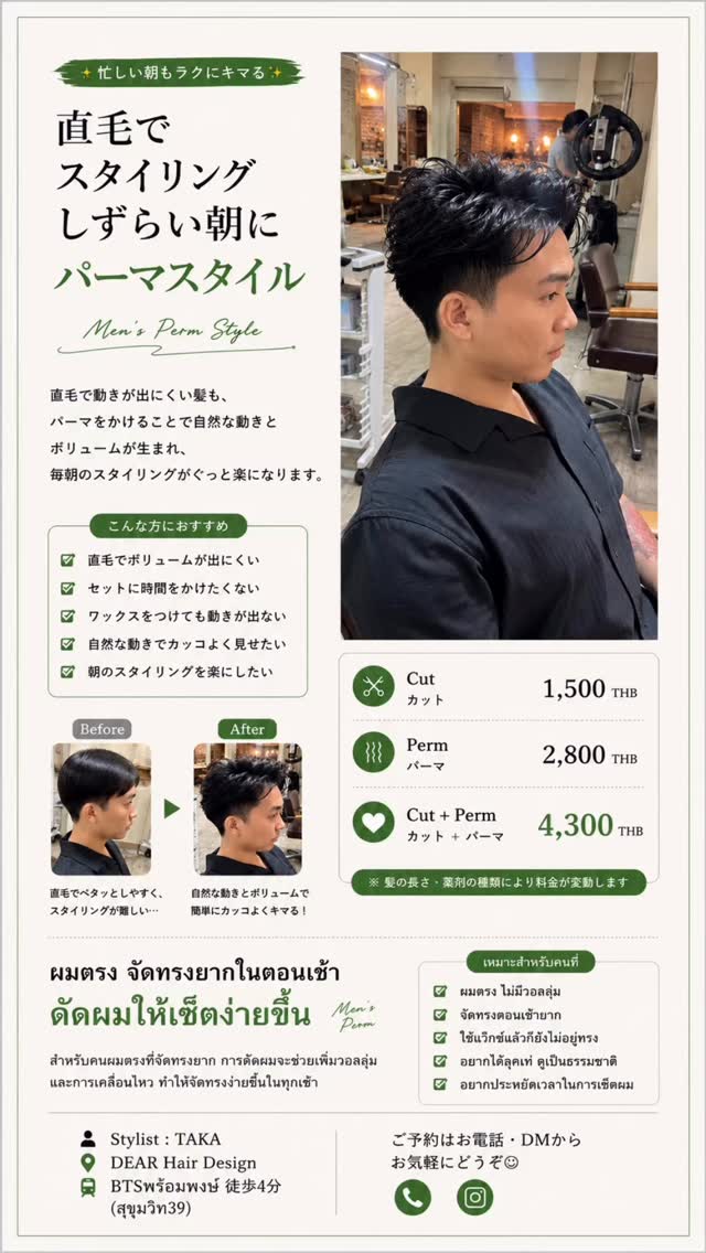 朝のスタイリング、もっと簡単に。  直毛で動きが出にくい方も、ニュアンスパーマをかけることで自然な毛流れと立体感が生まれます  乾かしてワックスをなじませるだけで、毎朝のセットがぐっとラクに。  ︎ 直毛で動きが出にくい
︎ ボリュームが欲しい
︎ 朝のセットを時短したい
︎ ナチュラルな仕上がりが好き  Price
️ カット　1,500THB
 ニュアンスパーマ　2,800THB  DEAR Hair Design
 BTSプロンポン駅 徒歩4分（สุขุมวิท39）
 Stylist：TAKA  ご予約はDM・お電話からお気軽にお問い合わせください  จัดทรงผมตอนเช้าให้ง่ายขึ้น  สำหรับคนผมตรงที่จัดทรงยาก
การดัด Natural Nuance Perm จะช่วยเพิ่มวอลลุ่มและการเคลื่อนไหวของเส้นผมอย่างเป็นธรรมชาติ  แค่เป่าแห้งและลงแว็กซ์เล็กน้อย ก็ได้ทรงสวยทุกเช้า  ผมตรง จัดทรงยาก
 อยากเพิ่มวอลลุ่ม
 อยากประหยัดเวลาในการเซ็ตผม
 ชอบลุคธรรมชาติ ดูสะอาด  ราคา
️ ตัดผม 1,500 บาท
 ดัดนิวแอนซ์ 2,800 บาท  DEAR Hair Design
🚆 BTS พร้อมพงษ์ (สุขุมวิท39) เดินประมาณ 4 นาที
 Stylist : TAKA  สอบถามหรือจองคิวได้ทาง DM หรือโทรศัพท์  #メンズパーマ #ニュアンスパーマ #メンズカット #メンズヘア #バンコク美容室 プロンポン美容室 สุขุมวิท39 ร้านทำผมญี่ปุ่น ร้านทำผมพร้อมพงษ์ ดัดผมผู้ชาย ดัดผม Perm BangkokSalon DEA