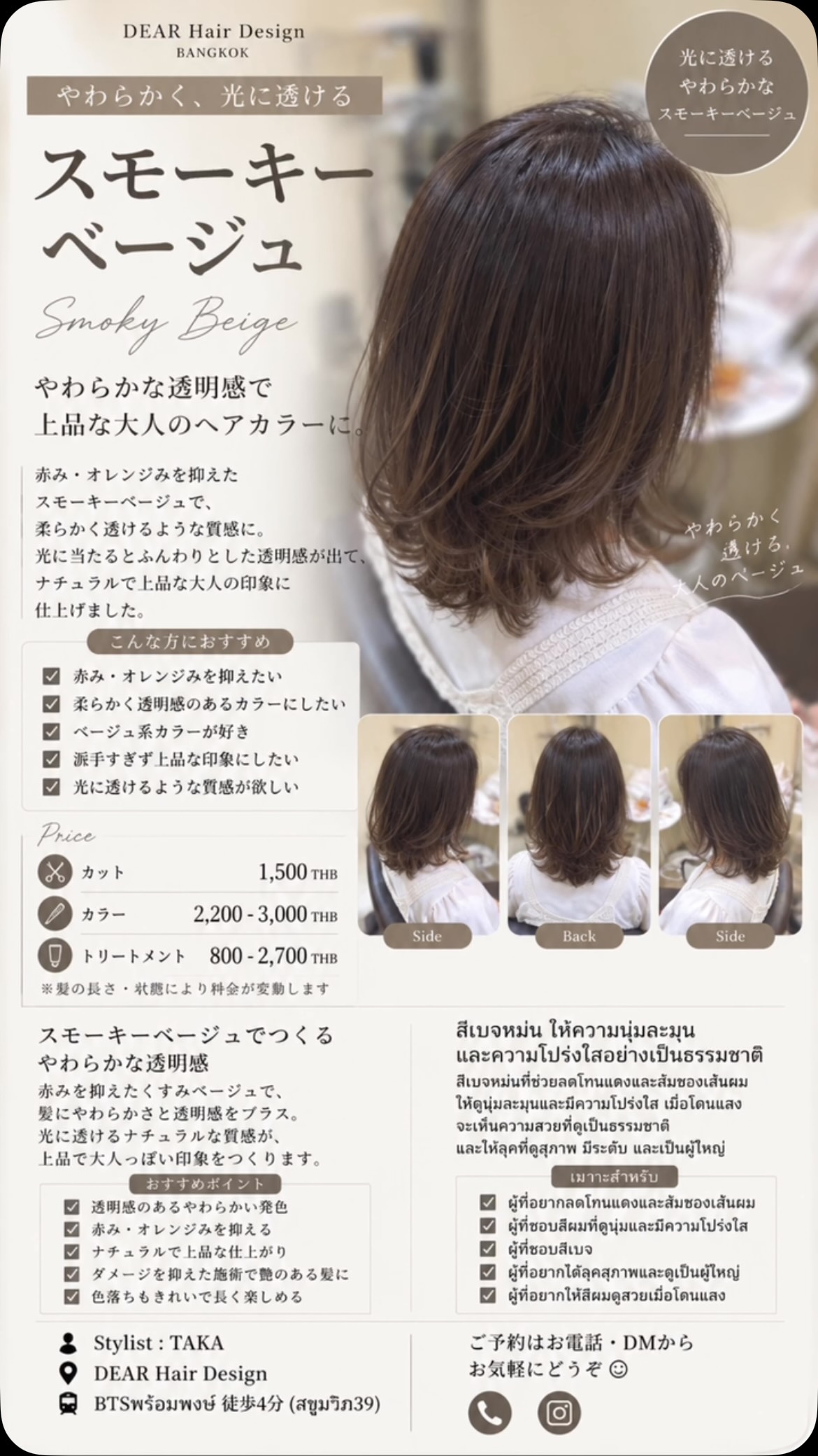 柔らかく、光に透ける
スモーキーベージュ🤎  赤み・オレンジみを抑えたスモーキーなベージュで、髪全体をやわらかく透明感のある印象に。  落ち着いた色味でも重たく見えにくく、光に当たったときに透けるようなベージュの質感が楽しめます。  派手すぎず、上品で大人っぽいカラーにしたい方にもおすすめです。  ︎ 赤み・オレンジみを抑えたい
︎ 柔らかく透明感のある髪色にしたい
︎ ベージュ系カラーが好き
︎ 暗すぎず上品な印象にしたい
︎ 光に透けるような質感が欲しい  Price
️ カット　1,500THB
 カラー　2,200〜3,000THB
 トリートメント　800〜2,700THB  ※髪の長さ・状態により料金が変動します。  DEAR Hair Design
 BTSプロンポン駅 徒歩4分（สุขุมวิท39）
 Stylist：TAKA  ご予約はDM・お電話からお気軽にお問い合わせください  นุ่มละมุนและดูโปร่งใสเมื่อโดนแสง
Smoky Beige 🤎  สีเบจหม่นที่ช่วยลดโทนแดงและส้ม ทำให้สีผมดูนุ่มนวลและมีความโปร่งใสอย่างเป็นธรรมชาติ  แม้จะเป็นโทนสีสุภาพ แต่ไม่ทำให้ผมดูหนัก เมื่อโดนแสงจะเห็นประกายเบจที่ดูละมุนและมีมิติมากขึ้น  เหมาะสำหรับคนที่อยากได้สีผมเรียบหรู ดูเป็นธรรมชาติ และไม่โดดเด่นจนเกินไป  ︎ อยากลดโทนแดงและส้มของเส้นผม
︎ อยากได้สีผมที่ดูนุ่มและโปร่งใส
︎ ชอบสีโทนเบจ
︎ อยากได้สีสุภาพและดูเป็นผู